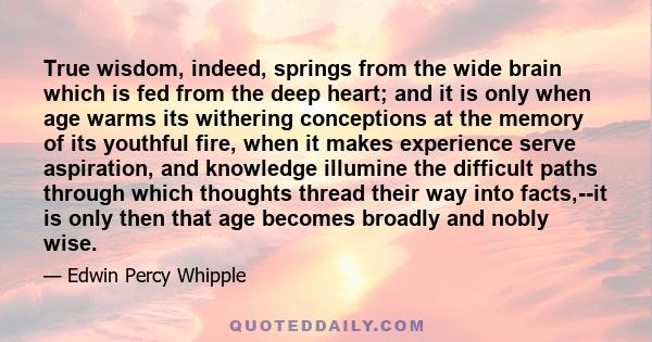 True wisdom, indeed, springs from the wide brain which is fed from the deep heart; and it is only when age warms its withering conceptions at the memory of its youthful fire, when it makes experience serve aspiration,