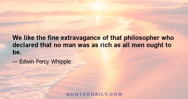 We like the fine extravagance of that philosopher who declared that no man was as rich as all men ought to be.