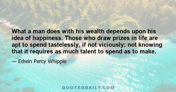 What a man does with his wealth depends upon his idea of happiness. Those who draw prizes in life are apt to spend tastelessly, if not viciously; not knowing that it requires as much talent to spend as to make.