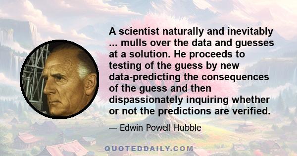 A scientist naturally and inevitably ... mulls over the data and guesses at a solution. He proceeds to testing of the guess by new data-predicting the consequences of the guess and then dispassionately inquiring whether 