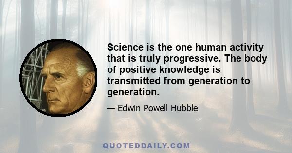 Science is the one human activity that is truly progressive. The body of positive knowledge is transmitted from generation to generation.