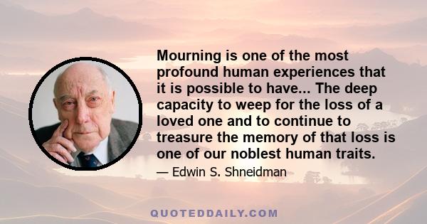 Mourning is one of the most profound human experiences that it is possible to have... The deep capacity to weep for the loss of a loved one and to continue to treasure the memory of that loss is one of our noblest human 