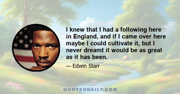 I knew that I had a following here in England, and if I came over here maybe I could cultivate it, but I never dreamt it would be as great as it has been.