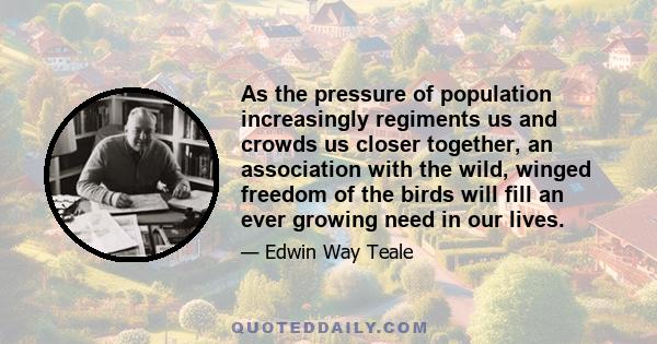 As the pressure of population increasingly regiments us and crowds us closer together, an association with the wild, winged freedom of the birds will fill an ever growing need in our lives.