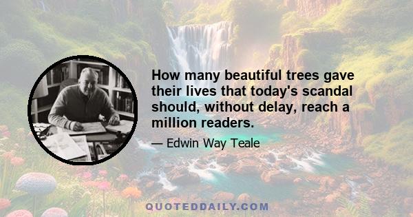 How many beautiful trees gave their lives that today's scandal should, without delay, reach a million readers.