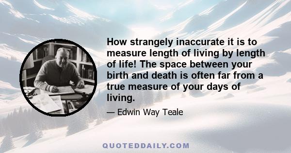 How strangely inaccurate it is to measure length of living by length of life! The space between your birth and death is often far from a true measure of your days of living.