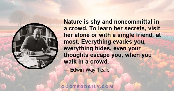 Nature is shy and noncommittal in a crowd. To learn her secrets, visit her alone or with a single friend, at most. Everything evades you, everything hides, even your thoughts escape you, when you walk in a crowd.