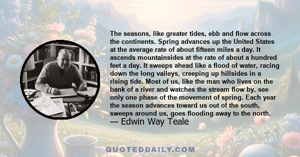 The seasons, like greater tides, ebb and flow across the continents. Spring advances up the United States at the average rate of about fifteen miles a day. It ascends mountainsides at the rate of about a hundred feet a