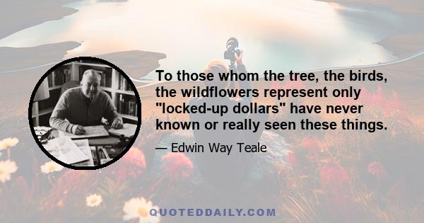 To those whom the tree, the birds, the wildflowers represent only locked-up dollars have never known or really seen these things.