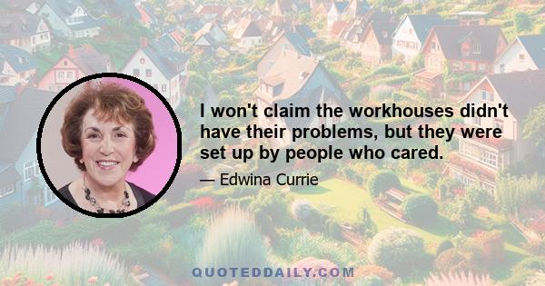 I won't claim the workhouses didn't have their problems, but they were set up by people who cared.