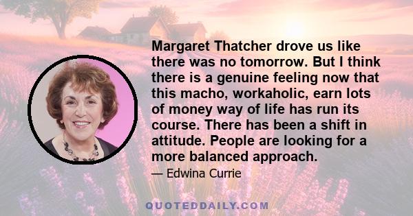 Margaret Thatcher drove us like there was no tomorrow. But I think there is a genuine feeling now that this macho, workaholic, earn lots of money way of life has run its course. There has been a shift in attitude.