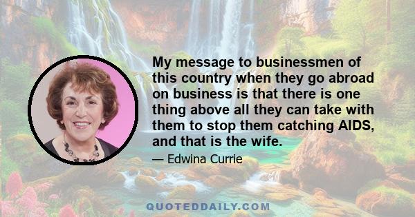 My message to businessmen of this country when they go abroad on business is that there is one thing above all they can take with them to stop them catching AIDS, and that is the wife.