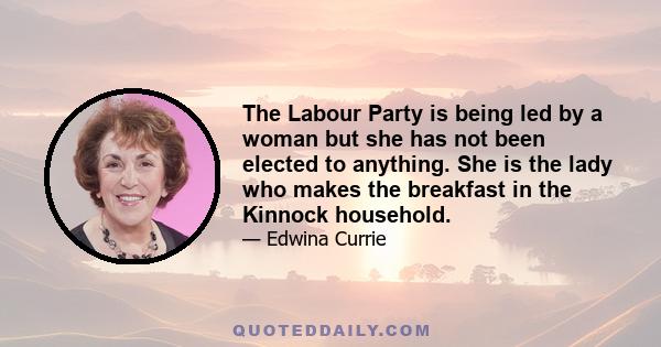 The Labour Party is being led by a woman but she has not been elected to anything. She is the lady who makes the breakfast in the Kinnock household.