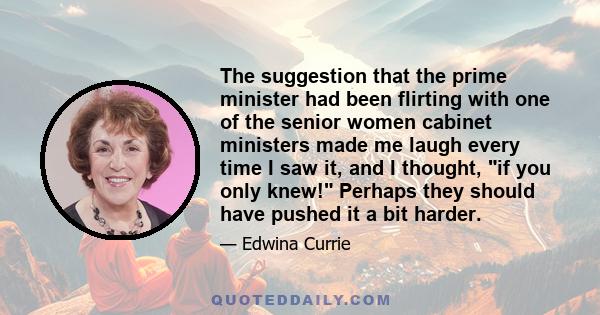 The suggestion that the prime minister had been flirting with one of the senior women cabinet ministers made me laugh every time I saw it, and I thought, if you only knew! Perhaps they should have pushed it a bit harder.