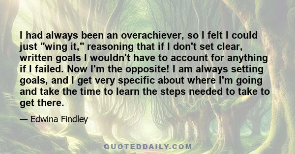 I had always been an overachiever, so I felt I could just wing it, reasoning that if I don't set clear, written goals I wouldn't have to account for anything if I failed. Now I'm the opposite! I am always setting goals, 