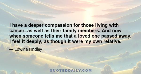 I have a deeper compassion for those living with cancer, as well as their family members. And now when someone tells me that a loved one passed away, I feel it deeply, as though it were my own relative.