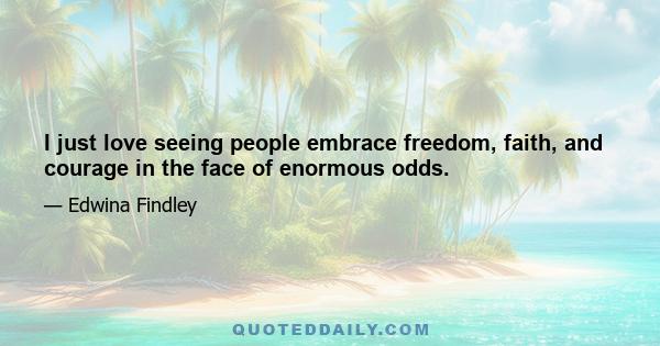 I just love seeing people embrace freedom, faith, and courage in the face of enormous odds.