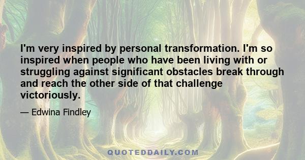 I'm very inspired by personal transformation. I'm so inspired when people who have been living with or struggling against significant obstacles break through and reach the other side of that challenge victoriously.