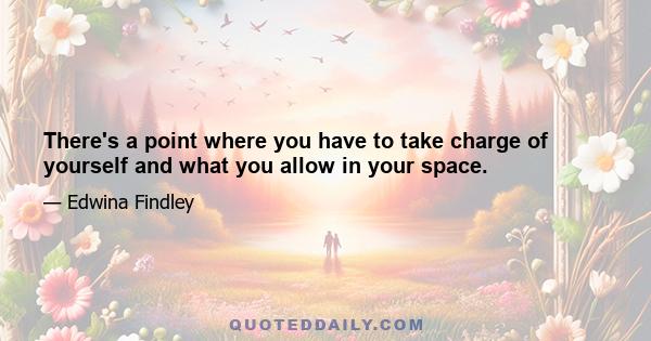 There's a point where you have to take charge of yourself and what you allow in your space.