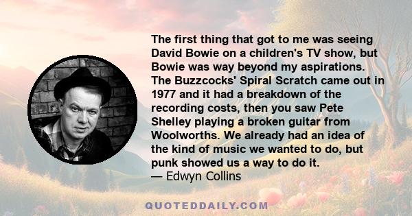 The first thing that got to me was seeing David Bowie on a children's TV show, but Bowie was way beyond my aspirations. The Buzzcocks' Spiral Scratch came out in 1977 and it had a breakdown of the recording costs, then