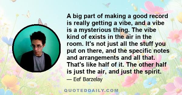 A big part of making a good record is really getting a vibe, and a vibe is a mysterious thing. The vibe kind of exists in the air in the room. It's not just all the stuff you put on there, and the specific notes and