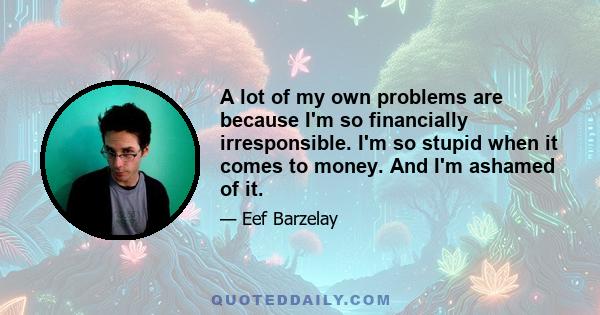 A lot of my own problems are because I'm so financially irresponsible. I'm so stupid when it comes to money. And I'm ashamed of it.