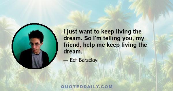 I just want to keep living the dream. So I'm telling you, my friend, help me keep living the dream.