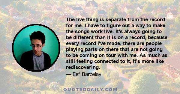 The live thing is separate from the record for me. I have to figure out a way to make the songs work live. It's always going to be different than it is on a record, because every record I've made, there are people