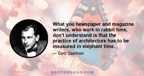 What you newspaper and magazine writers, who work in rabbit time, don't understand is that the practice of architecture has to be measured in elephant time.