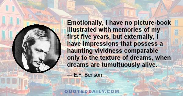 Emotionally, I have no picture-book illustrated with memories of my first five years, but externally, I have impressions that possess a haunting vividness comparable only to the texture of dreams, when dreams are