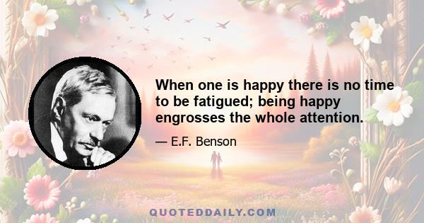 When one is happy there is no time to be fatigued; being happy engrosses the whole attention.