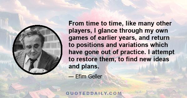 From time to time, like many other players, I glance through my own games of earlier years, and return to positions and variations which have gone out of practice. I attempt to restore them, to find new ideas and plans.