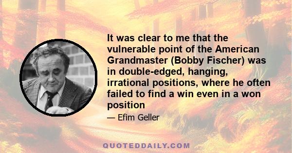 It was clear to me that the vulnerable point of the American Grandmaster (Bobby Fischer) was in double-edged, hanging, irrational positions, where he often failed to find a win even in a won position