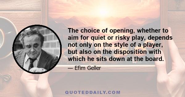 The choice of opening, whether to aim for quiet or risky play, depends not only on the style of a player, but also on the disposition with which he sits down at the board.