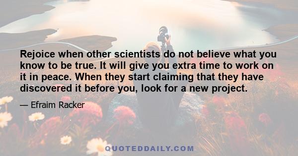 Rejoice when other scientists do not believe what you know to be true. It will give you extra time to work on it in peace. When they start claiming that they have discovered it before you, look for a new project.