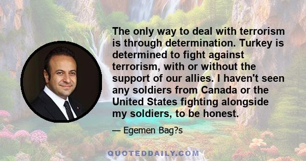 The only way to deal with terrorism is through determination. Turkey is determined to fight against terrorism, with or without the support of our allies. I haven't seen any soldiers from Canada or the United States