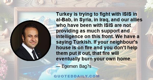 Turkey is trying to fight with ISIS in al-Bab, in Syria, in Iraq, and our allies who have been with ISIS are not providing as much support and intelligence on this front. We have a saying Turkish. If your neighbour's