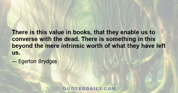 There is this value in books, that they enable us to converse with the dead. There is something in this beyond the mere intrinsic worth of what they have left us.