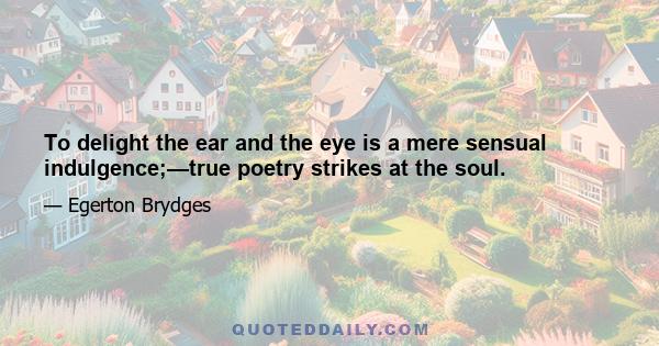 To delight the ear and the eye is a mere sensual indulgence;—true poetry strikes at the soul.