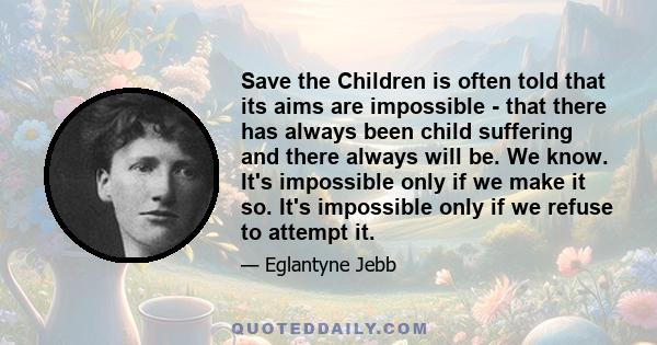 Save the Children is often told that its aims are impossible - that there has always been child suffering and there always will be. We know. It's impossible only if we make it so. It's impossible only if we refuse to