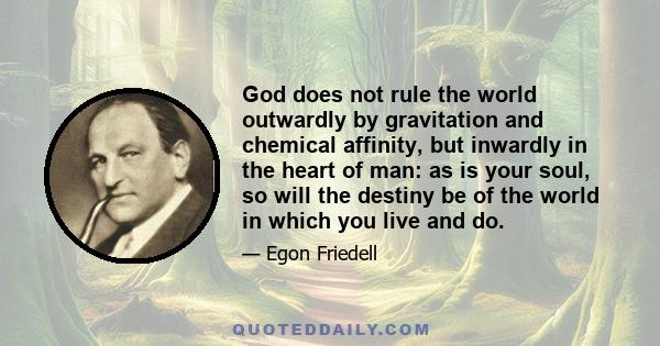 God does not rule the world outwardly by gravitation and chemical affinity, but inwardly in the heart of man: as is your soul, so will the destiny be of the world in which you live and do.