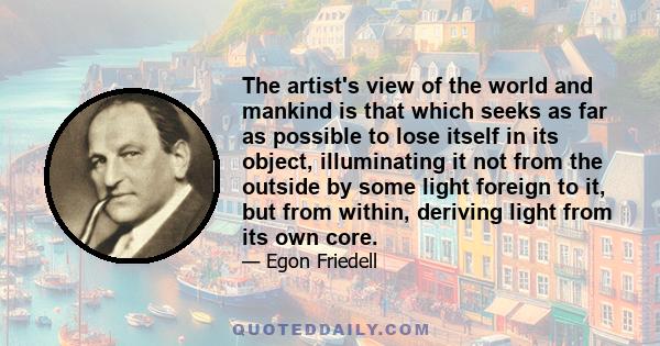 The artist's view of the world and mankind is that which seeks as far as possible to lose itself in its object, illuminating it not from the outside by some light foreign to it, but from within, deriving light from its