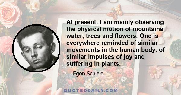 At present, I am mainly observing the physical motion of mountains, water, trees and flowers. One is everywhere reminded of similar movements in the human body, of similar impulses of joy and suffering in plants.