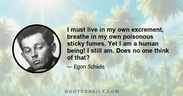 I must live in my own excrement, breathe in my own poisonous sticky fumes. Yet I am a human being! I still am. Does no one think of that?