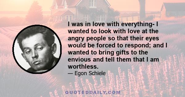 I was in love with everything- I wanted to look with love at the angry people so that their eyes would be forced to respond; and I wanted to bring gifts to the envious and tell them that I am worthless.