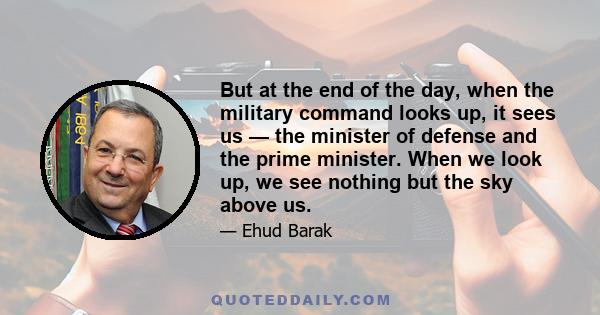 But at the end of the day, when the military command looks up, it sees us — the minister of defense and the prime minister. When we look up, we see nothing but the sky above us.