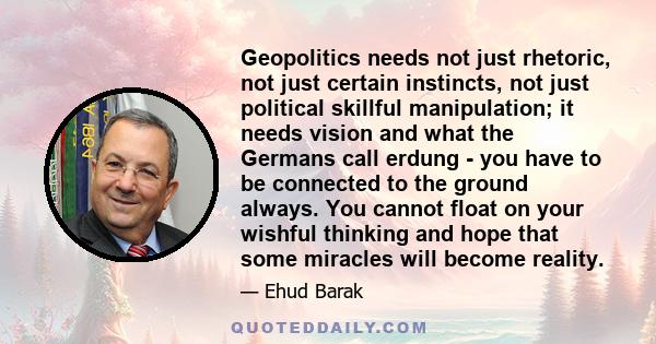 Geopolitics needs not just rhetoric, not just certain instincts, not just political skillful manipulation; it needs vision and what the Germans call erdung - you have to be connected to the ground always. You cannot