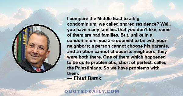 I compare the Middle East to a big condominium, we called shared residence? Well, you have many families that you don't like; some of them are bad families. But, unlike in a condominium, you are doomed to be with your