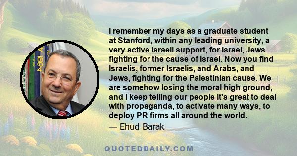 I remember my days as a graduate student at Stanford, within any leading university, a very active Israeli support, for Israel, Jews fighting for the cause of Israel. Now you find Israelis, former Israelis, and Arabs,