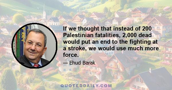 If we thought that instead of 200 Palestinian fatalities, 2,000 dead would put an end to the fighting at a stroke, we would use much more force.